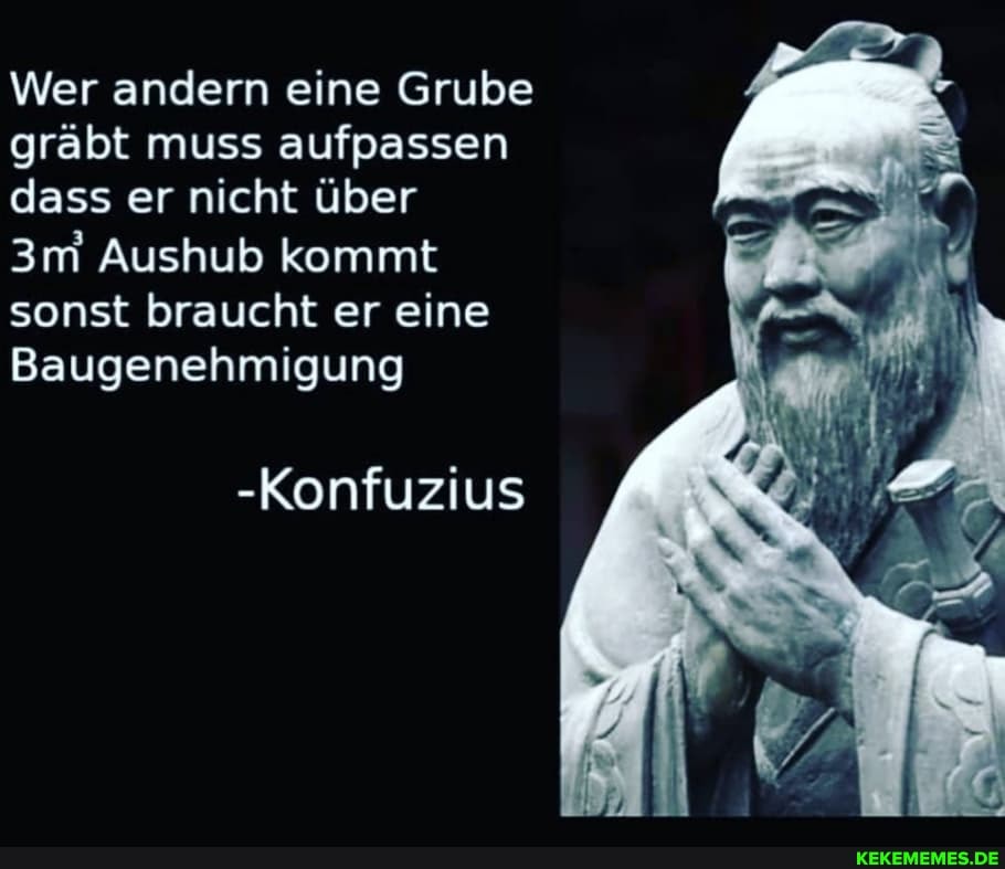 Wer andern eine Grube gräbt muss aufpassen dass er nicht über
Aushub kommt sonst braucht er eine
Baugenehmigung
-Konfuzius