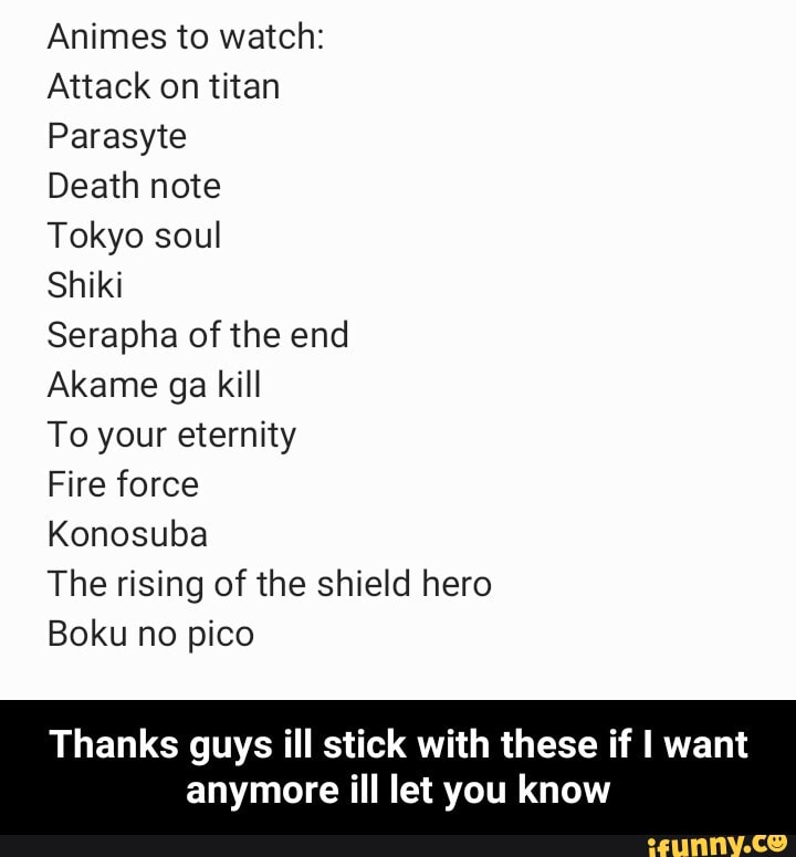 Animes to watch:
Attack on titan
Parasyte
Death note
Tokyo soul
Shiki
Serapha of the end
Akame ga kill
To your eternity
Fire force
Konosuba
The rising of the shield hero
Boku no pico
Thanks guys ill stick with these if I want
anymore ill let you know - Thanks guys ill stick with these if I want anymore ill let you know