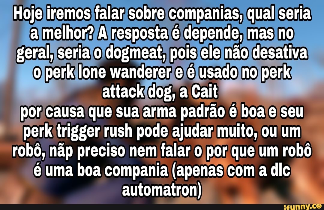 Hoje iremos falar sobre ias, qual seria a melhor? A resposta é depende, mas no geral, seria o dogmeat, pois ele não desativa o perk lone wanderer e é usado no perk attack dog, a Cait por causa que sua arma padrão é boa e seu perk trigger rush pode ajudar muito, ou um robô, nãp preciso nem falar o por que um robô é uma boa compania (apenas com a dlg automatron)