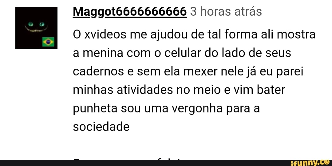 Maggot6666666666 3 horas atras
O xvideos me ajudou de tal forma ali mostra
a menina com o celular do lado de seus
cadernos e sem ela mexer nele já eu parei
minhas atividades no meio e vim bater
punheta sou uma vergonha para a
sociedade