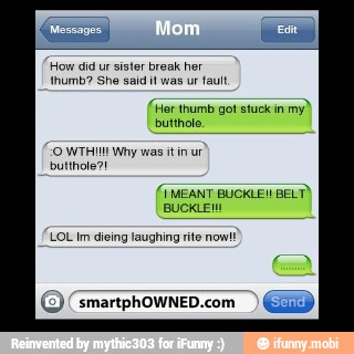 'How did ur sister break her
thumb? She said was ur fault
(Her thumb got stuck in
butthole,
"O WTI Why was tin ur
butthole?!
LOL Im dieing laughing rite nom