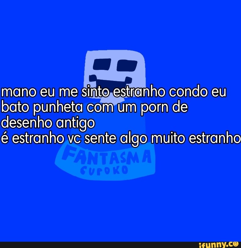 mano eu me sinto estranho condo eu bato punheta com um po pom de desenho antigo
é estranho vc sente algo muito estranho