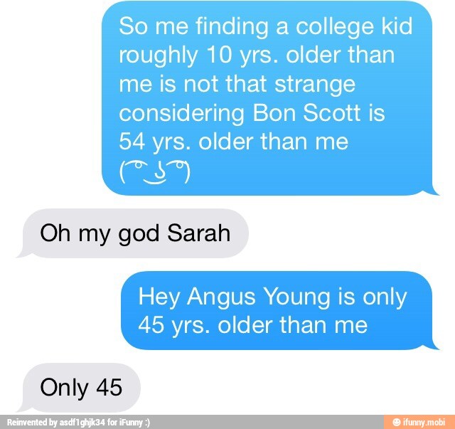 So me finding a college kid
roughly 10 yrs. older than
me is not that strange
considering Bon Scott is
54 yrs. older than me
Oh my god Sarah
Hey Angus Young is only
45 yrs. older than me
Only 45
