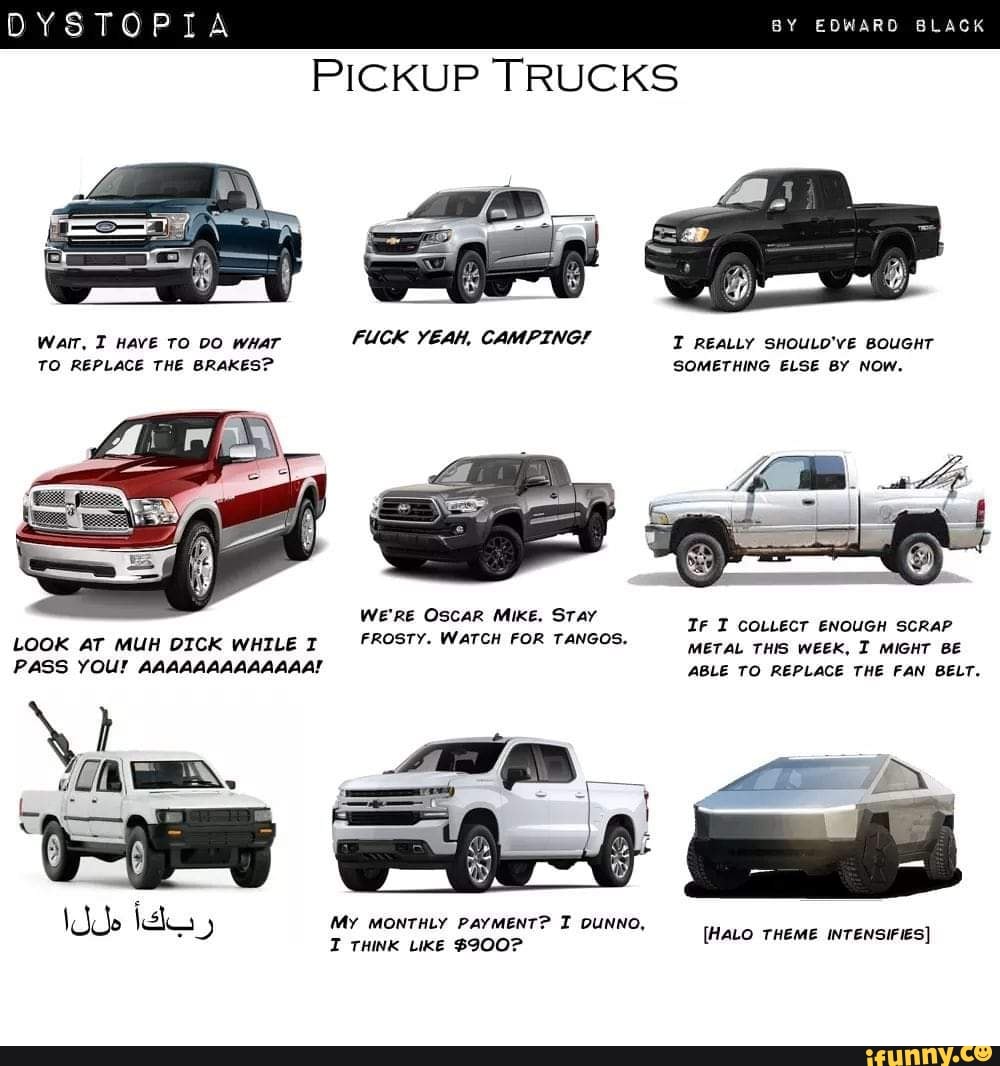 DYSTOPIA BY
PICKUP TRUCKS
Warr, Have TO 00 wear FUCK YEAH, CAMPING! REALLY SHOULD'VE BOUGHT TO REPLACE THE BRAKES? SOMETHING ELSE BY NOW.
We'RE OSCAR MikE. STay
LOOK AT MUH DICK WHILE FROSTY. WaTCH FOR TANGOS. weex,
PASS YOU! AAAAAAAAAAAAA!
Ir I COLLECT ENOUGH SCRAP METAL THIS WEEK, I MIGHT BE ABLE TO REPLACE THE FAN BELT.
(My MONTHLY PAYMENT? I DUNNO,
[HALO THEME INTENSIFIES)