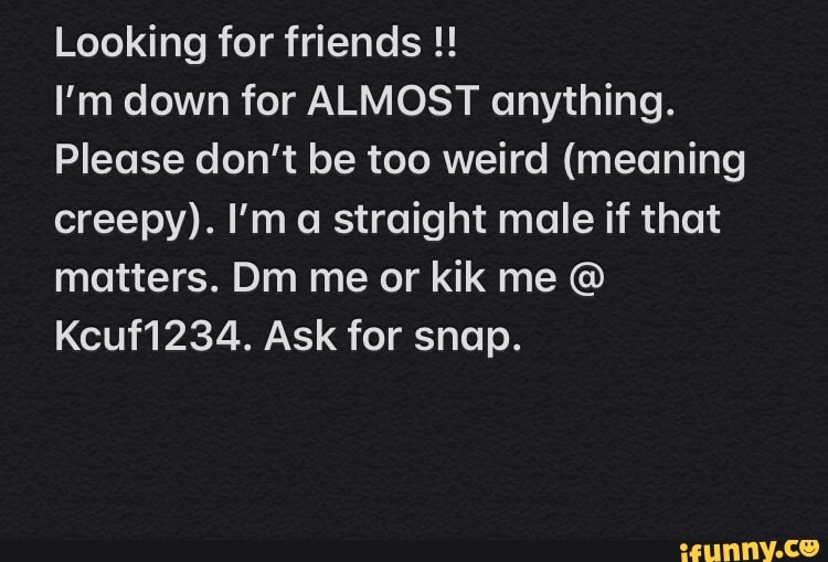 Looking for friends I'm down for ALMOST anything.
Please don't be too weird (meaning
creepy). I'm a straight male if that
matters. Dm me or kik me Kcuf1234. Ask for snap.