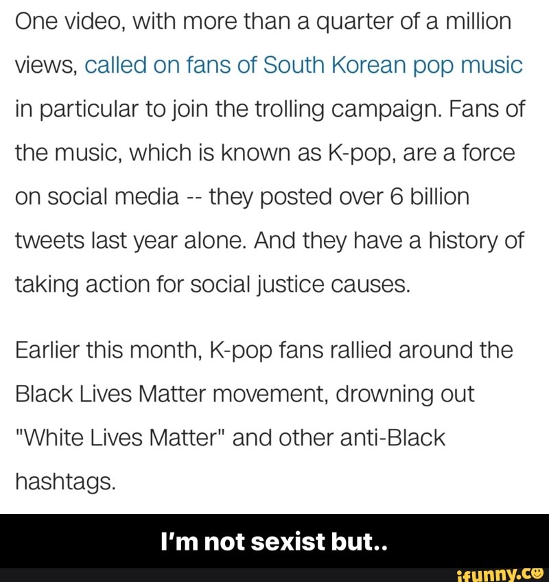 One video, with more than a quarter of a million
views, called on fans of South Korean pop music
in particular to join the trolling campaign. Fans of
the music, which is known as K-pop, are a force
on social media
they posted over 6 billion
tweets last year alone. And they have a history of
taking action for social justice causes.
Earlier this month, K-pop fans rallied around the
Black Lives Matter movement, drowning out
"White Lives Matter" and other anti-Black
hashtags.
I'm not sexist but.. - I’m not sexist but..