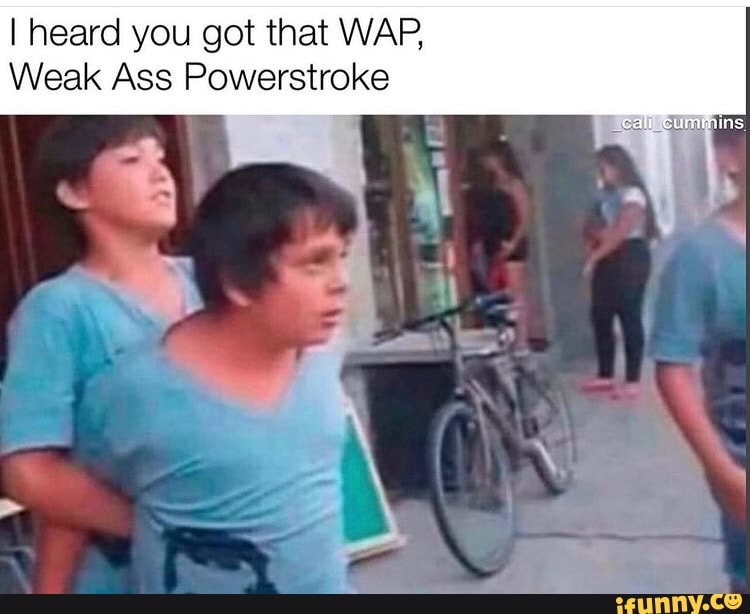 I heard you got that WAP,
Weak Ass Powerstroke
call cummins
