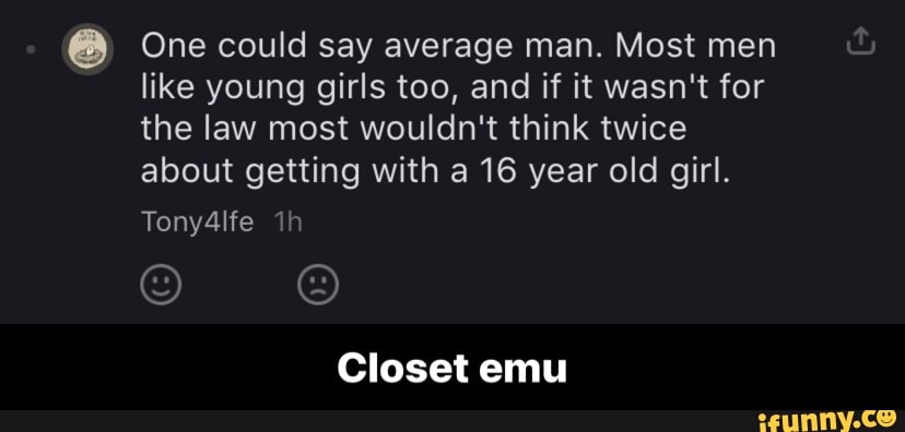 One could say average man. Most men like young girls too, and if it wasn't for the law most wouldn't think twice about getting with a 16 year old girl.
Tony4lfe
Closet emu - Closet emu
