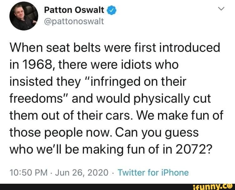 When seat belts were first introduced
in 1968, there were idiots who
insisted they "infringed on their
freedoms" and would physically cut
them out of their cars. We make fun of
those people now. Can you guess
who we'll be making fun of in 2072?
10:50 PM
Jun 26, 2020
Twitter for iPhone