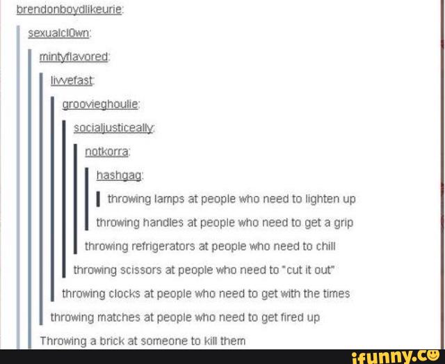 I mmwmg lamps at people who need m Ingmen up
mmwmg handles at people who need to get a grip
throwing refrigerators at people vmo need ID chm
mruwmg sussurs al people who need to "cu! u Dut“
mmwmg mocks at people vma need «0 get with me uma
mmwmg matches at people who need to gel fired up
Throwing a buck at someone m klll mem