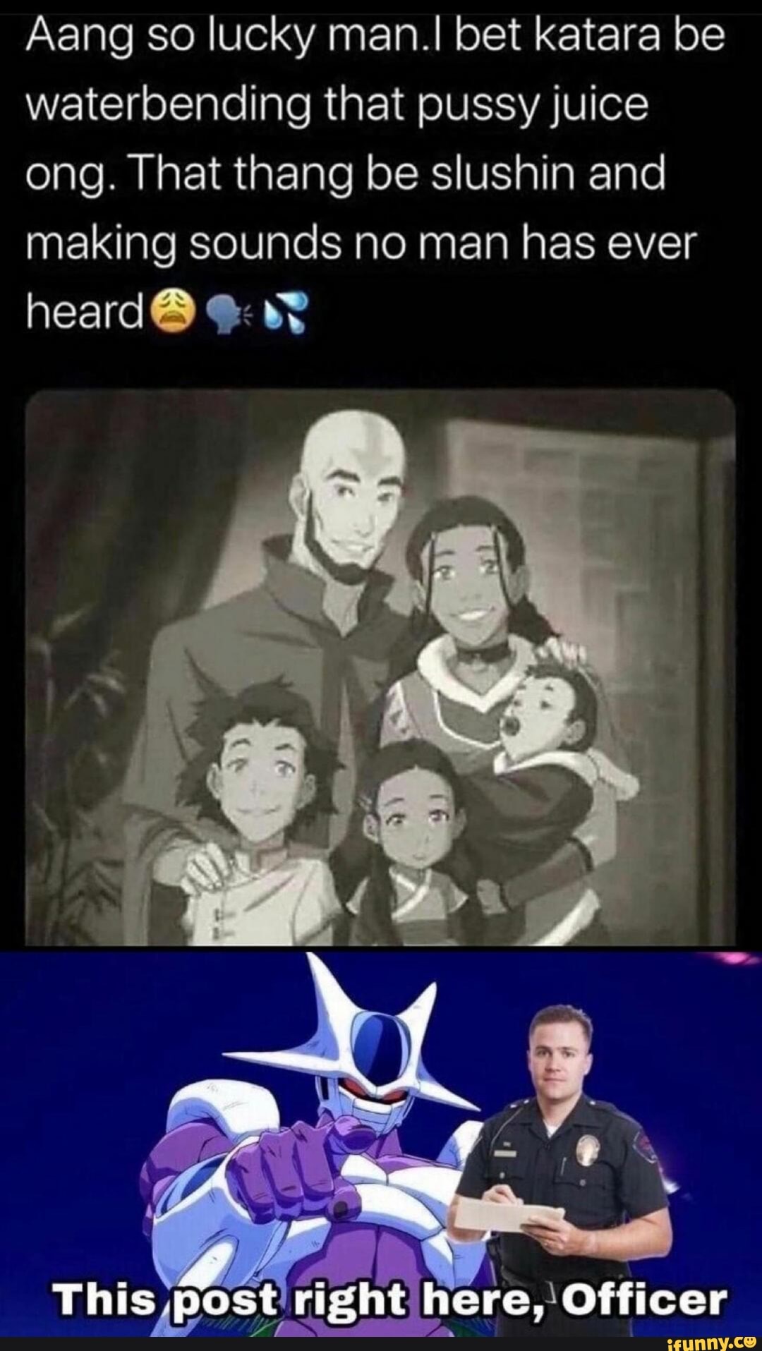 Aang so lucky man.I bet katara be
waterbending that pussy juice
ong. That thang be slushin and
making sounds no man has ever