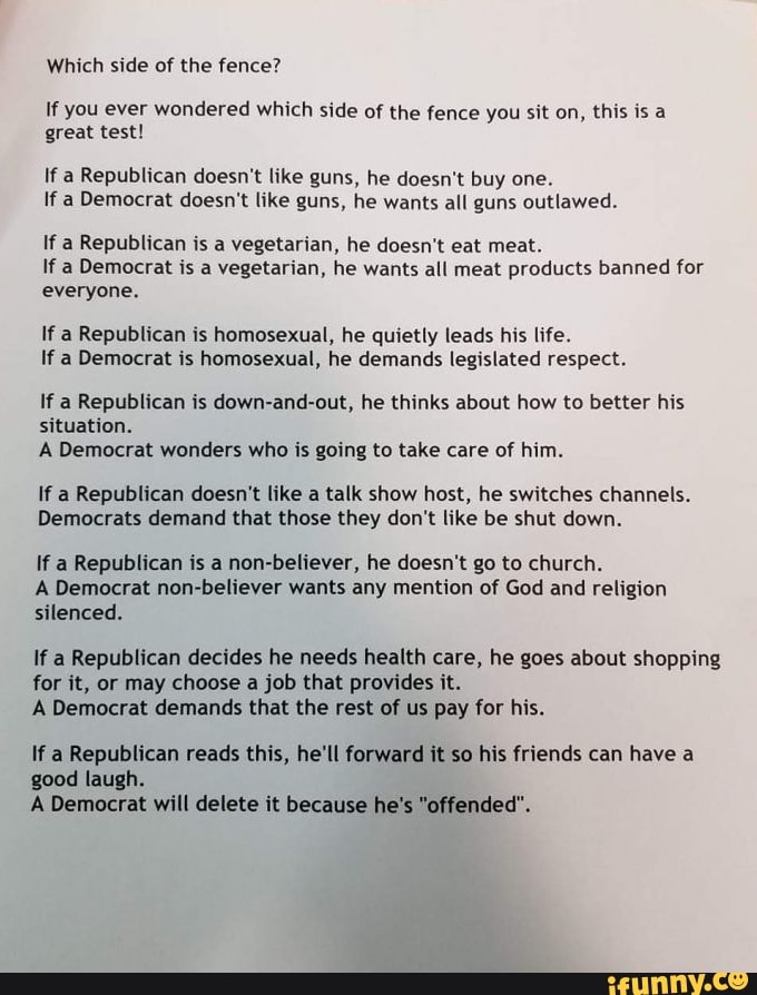 Which side of the fence?
If you ever wondered which side of the fence you sit on, this is a
great test!
If a Republican doesn't like guns, he doesn't buy one.
If a Democrat doesn't like guns, he wants all guns outlawed.
If a Republican is a vegetarian, he doesn't eat meat.
If a Democrat is a vegetarian, he wants all meat products banned for
everyone.
If a Republican is homosexual, he quietly leads his life.
If a Democrat is homosexual, he demands legislated respect.
If a Republican is down-and-out, he thinks about how to better his
situation.
A Democrat wonders who is going to take care of him.
If a Republican doesn't like a talk show host, he switches channels.
Democrats demand that those they don't like be shut down.
If a Republican is a
non-believer, he doesn't go to church.
A Democrat non-believer wants any mention of God and religion
silenced.
If a Republican decides he needs health care, he goes about shopping
for it, or may choose a job that provides it.
A Democrat demands that the rest of us pay for his.
If a Republican reads this, he'll forward it so his friends can have a
good laugh.
A Democrat will delete it because he's "offended".