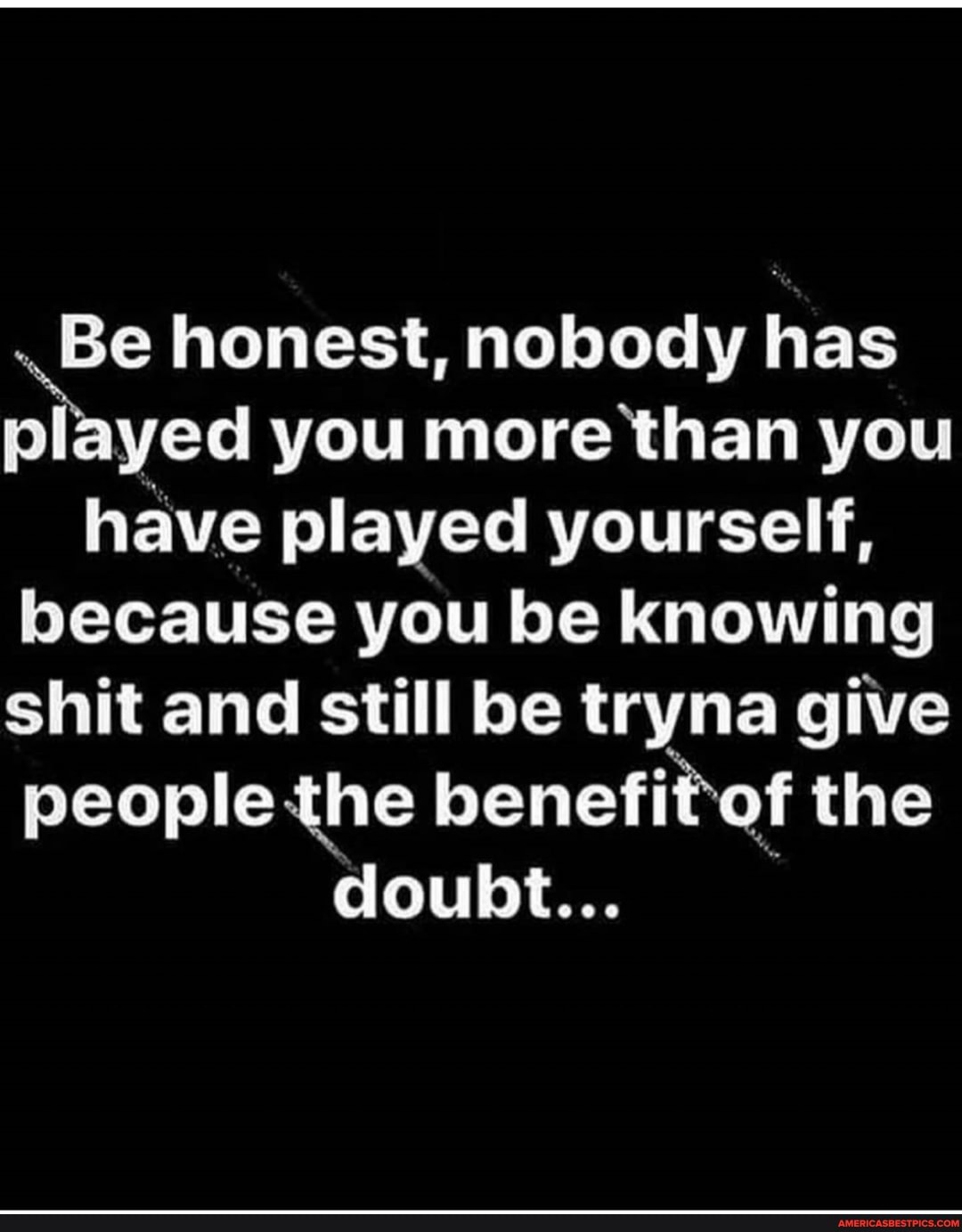 .Be honest, nobody has pl yed you more than you have played yourself, because you be knowing shit and still be tryna give people the benefit of the
doubt...