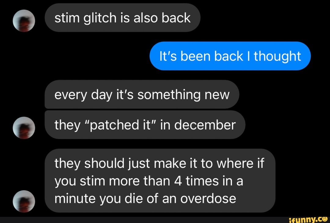 stim glitch is also back
It's been back I thought
every day it's something new they "patched it" in december they should just make It to where if
you stim more than 4 times ina minute you die of an overdose
