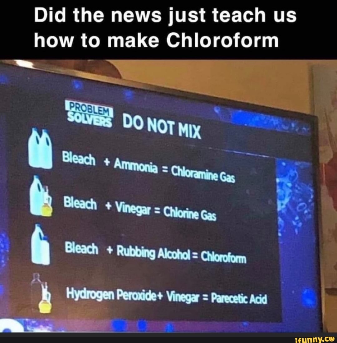 Did the news just teach us
how to make Chloroform
A Bleach Rubbing Alcohol = Chioroform
4 Hydrogen Peroxide+ Vinegar = Parecetic Acid
