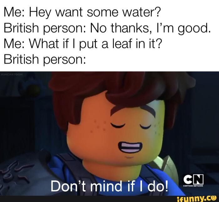 Me Hey Want Some Water British Person No Thanks I M Good Me What If I Put A Leaf In It British Person Don T Mind If Do