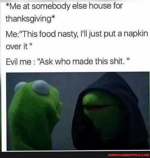 *Me at somebody else house for thanksgiving*
food nasty, I'll just put a napkin over it"
Evil me : "Ask who made this shit. "