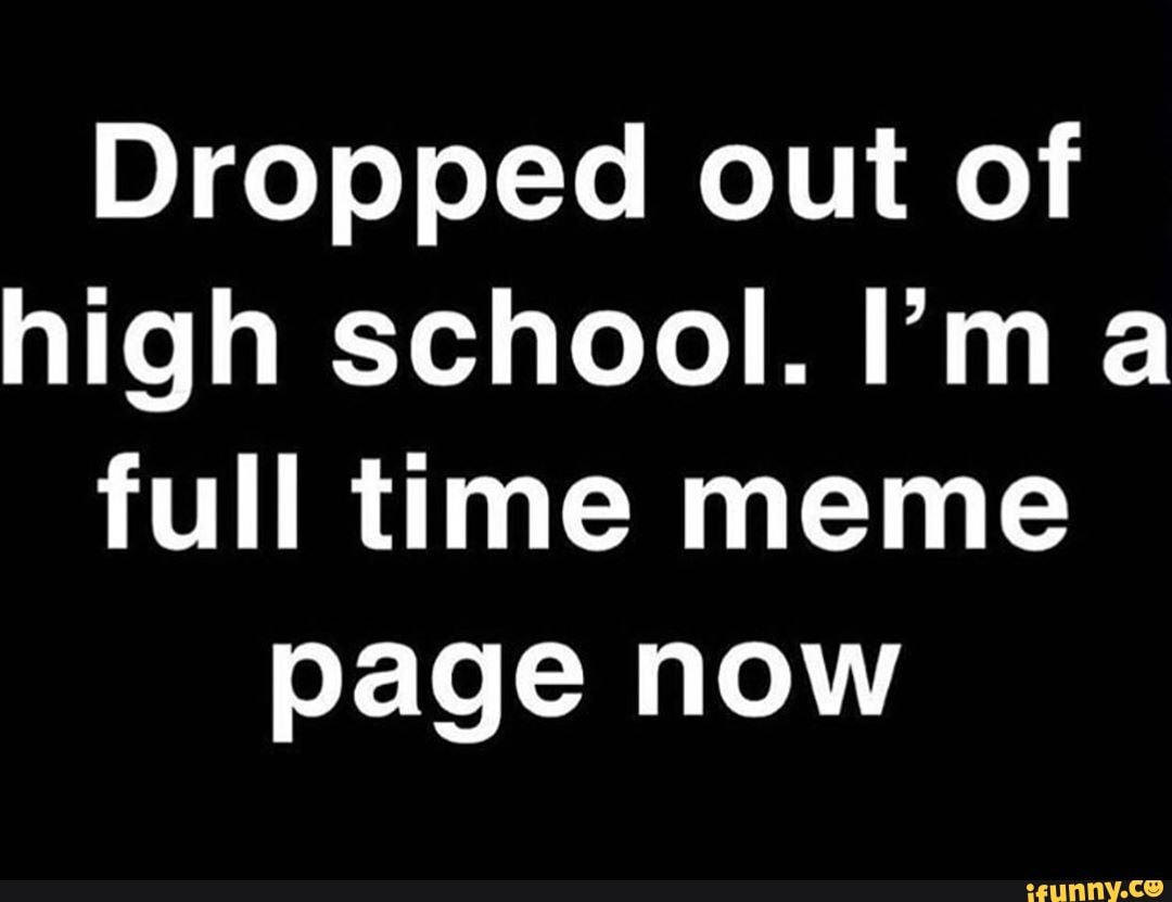 Dropped out of
high school. Im a
full time meme
page now