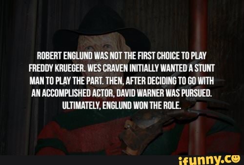 ROBERT ENGLUND WAS NOT THE FIRST CHOICE TO PLAY
FREDDY KRUEGER. WES CRAVEN INITIALLY WANTED A STUNT
MAN TO PLAY THE PART. THEN, AFTER DECIDING TO GO WITH
AN ACCOMPLISHED ACTOR, DAVID WARNER WAS PURSUED.
ULTIMATELY, ENGLUND WON THE ROLE.