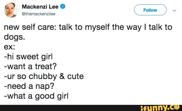 Mackenzi Lee @
new self care: talk to myself the way I talk to dogs.
ex:
-hi sweet girl
-want a treat?
-ur so chubby & cute
-need a nap?
-what a good girl
