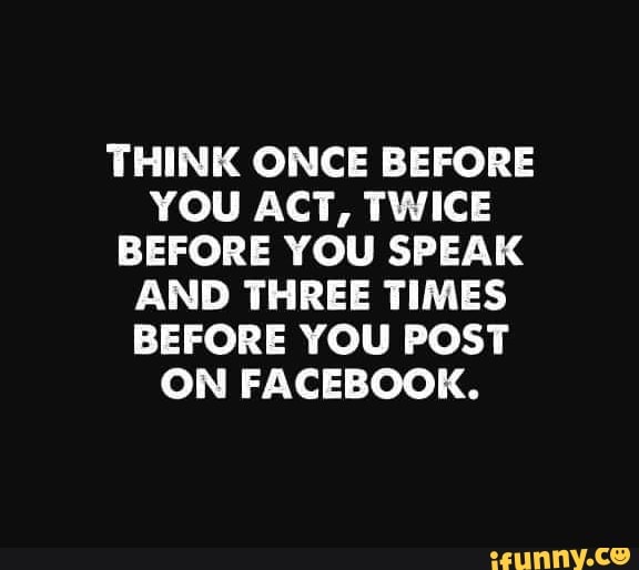 THINK ONCE BEFORE YOU ACT, TWICE BEFORE YOU SPEAK AND THREE TIMES BEFORE YOU POST ON FACEBOOK.