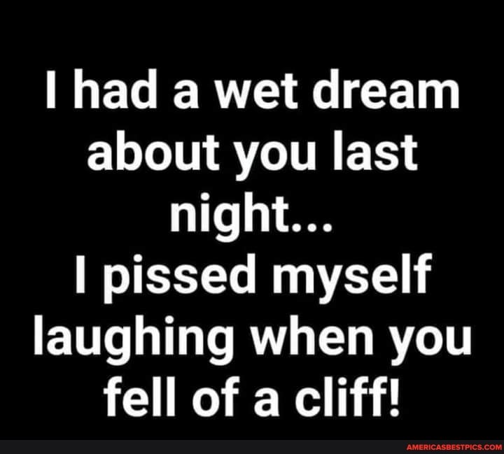 I had a wet dream about you last night...
pissed myself laughing when you fell of a cliff!