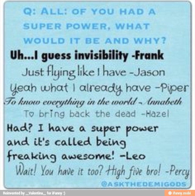 e ALL: OF YOU HAD A
SUPER POWER, WHAT
WOULD IT BE AND WHY?
Uh...1 guess invisibility -Frank
Just tars like I have -Jason
Yeah what I already have Piper
STO Ca
RN
ATT
To bring back the dead -Hazel
Had? 1 have a super power
freaking awesome! -Leo
Wait! You have it too? Cair DA Te Saas
ah