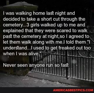 I was walking home last night and
decided to take a short cut through the cemetery...3 girls walked up to me and explained that they were scared to walk past the cemetery at night,so I agreed to.
let them walk along with me.I told them understand... used to get freaked out too when I was alive,
if
Never seen SO in