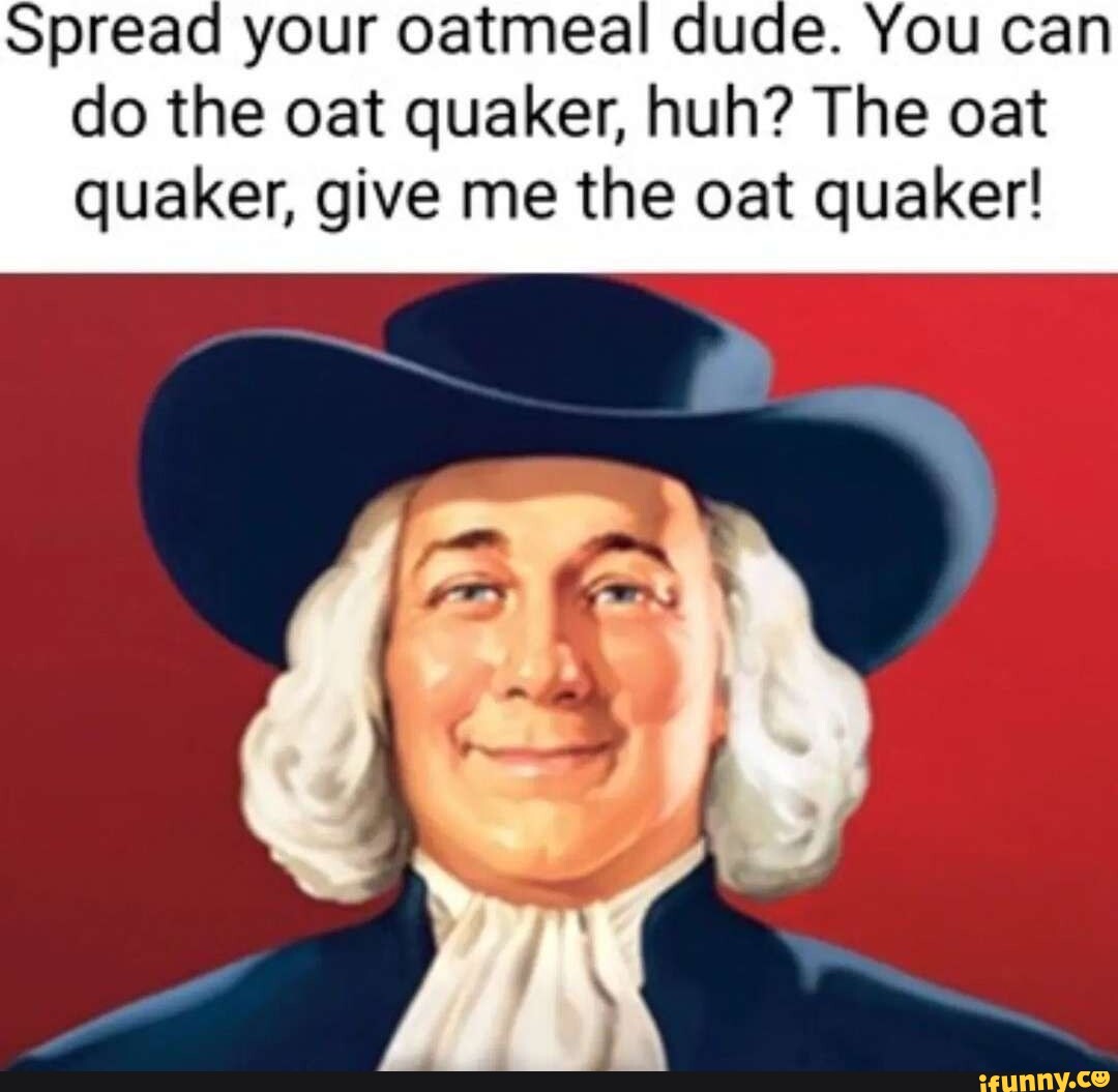 Spread your oatmeal dude. You can do the oat quaker, huh? The oat ...