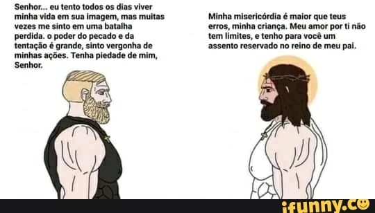 Senhor... eu tento todos os dias viver
minha vida em sua imagem, mas muitas Minha misericórdia é maior que teus vezes me sinto em uma batalha da erros, minha criança. tenho Meu amor por ti não perdida. o poder do pecado da tem limites, e tenho para você um tentação é grande, sinto vergonha de assento reservado no reino de meu pai.
minhas ações. Tenha pledade de mim,
Senhor.