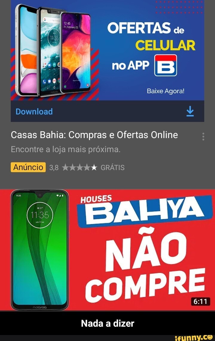 OFERTAS "ec
CELULAR
no
Baixe Agora!
Download
Casas Bahia: Compras e Ofertas Online
Encontre a loja mais próxima.
3,8 GRÁTIS
BAHYA
NÃO
Nada a dizer - Nada a dizer