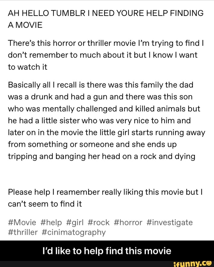 AH HELLO TUMBLR I NEED YOURE HELP FINDING
A MOVIE
There's this horror or thriller movie Im trying to find I
don't remember to much about it but I know I want
to watch it
Basically all I recall is there was this family the dad
was a drunk and had a gun and there was this son
who was mentally challenged and killed animals but
he had a little sister who was very nice to him and
later on in the movie the little girl starts running away
from something or someone and she ends up
tripping and banging her head on a rock and dying
Please help I reamember really liking this movie but I
can't seem to find it
#Movie #help #girl #rock #horror #investigate
#thriller #cinimatography
I'd like to help find this movie - I’d like to help find this movie