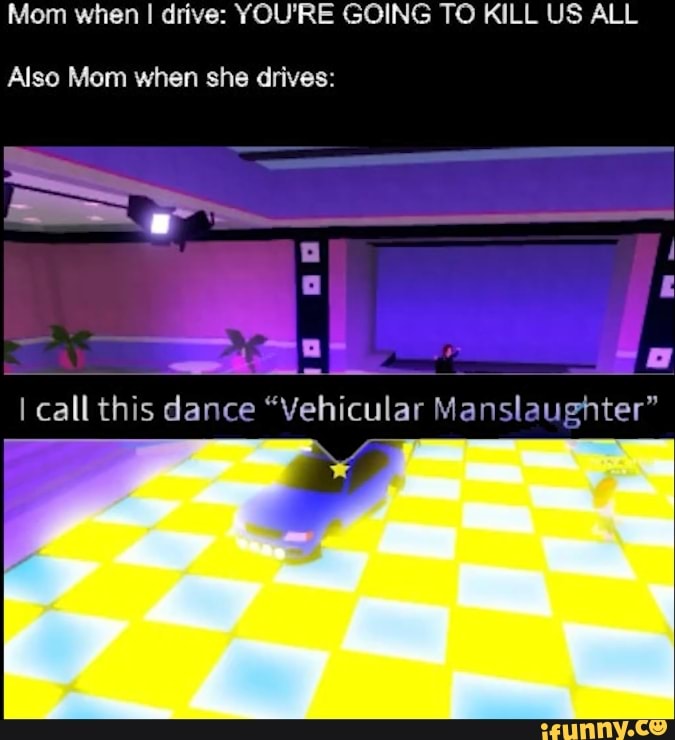 Mom when I I drive: YOU'RE GOING TO KILL US ALL
Also Mom when she drives:
I call this dance "Vehicular Manslaughter"