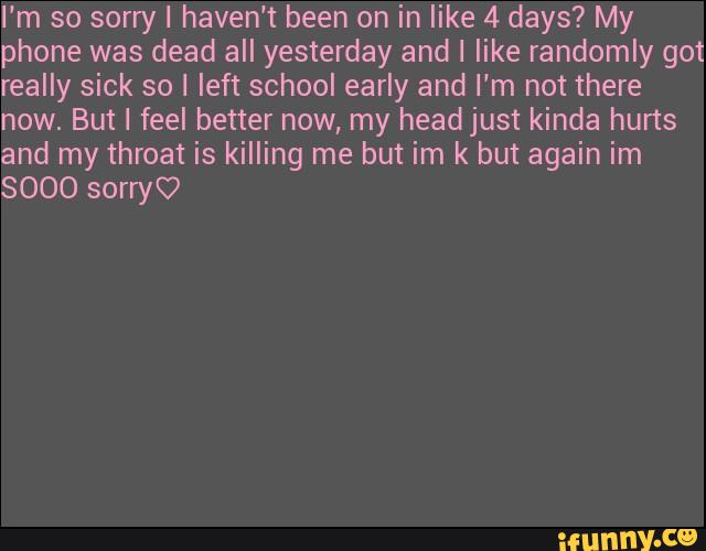 I'm so sorry I haven't been on in like 4 days? My
phone was dead all yesterday and I like randomly got
really sick so I left school early and I'm not there
now. But I feel better now, my headjust kinda hurts
and my throat is killing me but im k but again im
$000 sonyC?