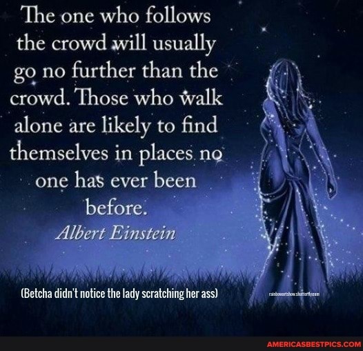 The one who follows
the crowd will usually go no further than the crowd. Those who walk alone are likely to find themselves in places ng
one has ever been before.
Albert Einstein
notise the lady seratehing