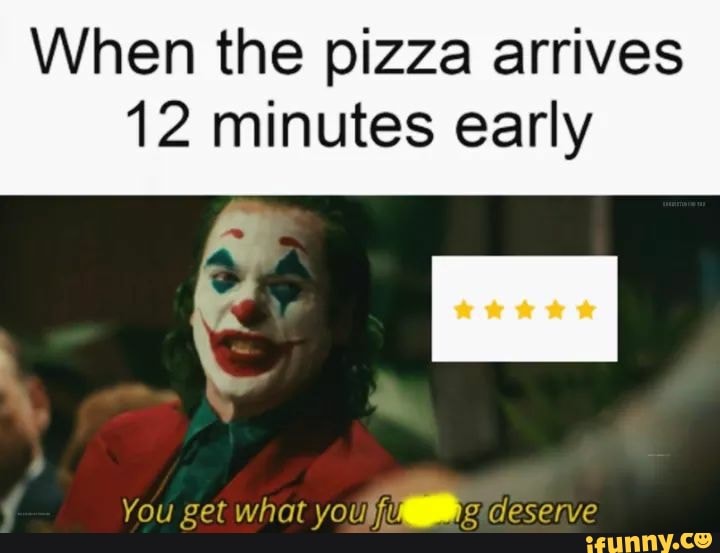 When the pizza arrives
12 minutes early
You get what you deserve