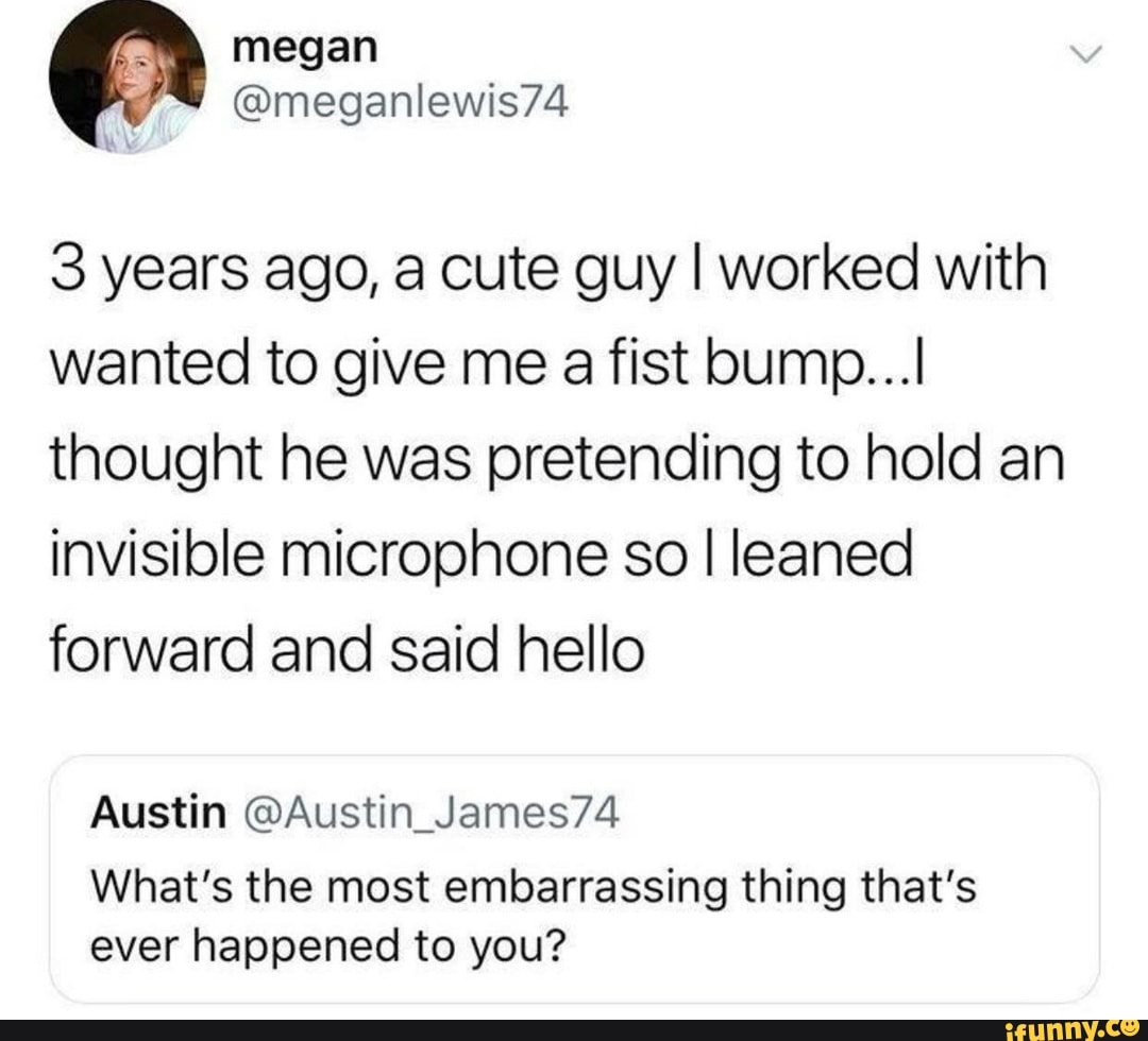 3 years ago, a cute guy I worked with
wanted to give me a fist bump...
thought he was pretending to hold an
invisible microphone so I leaned
forward and said hello
Austin @Austin_James74
What's the most embarrassing thing that's
ever happened to you?