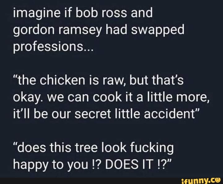 imagine if bob ross and gordon ramsey had swapped professions...
"the chicken is raw, but that's okay. we can cook it a little more, it'll be our secret little accident"
"does this tree look fucking happy to you DOES IT