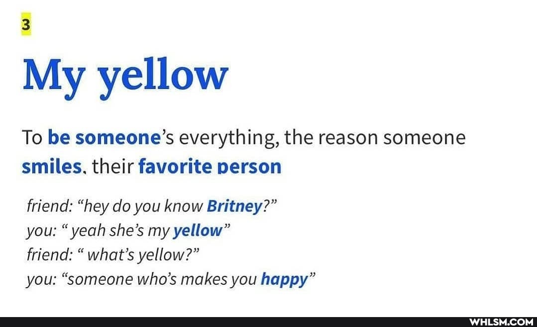 3
My yellow
To be someone's everything, the reason someone smiles. their favorite person
friend: "hey do you know Britney?"
you: yeah she's my yellow"
friend: " what's yellow?"
you: "someone who's makes you happy"