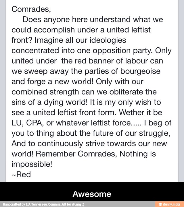 Comrades,
Does anyone here understand what we
could accomplish under a united leftist
front? Imagine all our ideologies
concentrated into one opposition party. Only
united under the red banner of labour can
we sweep away the parties of bourgeoise
and forge a new world! Only with our
combined strength can we obliterate the
sins of a dying world! It is my only wish to
see a united leftist front form. Wether it be
LU, CPA, or whatever leftist force..... I beg of
you to thing about the future of our struggle,
And to continuously strive towards our new
world! Remember Comrades, Nothing is
impossible!
~Red
Awesome - Awesome