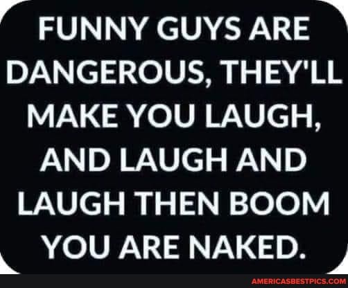 FUNNY GUYS ARE
DANGEROUS, THEY'LL MAKE YOU LAUGH,
AND LAUGH AND LAUGH THEN BOOM
YOU ARE NAKED.