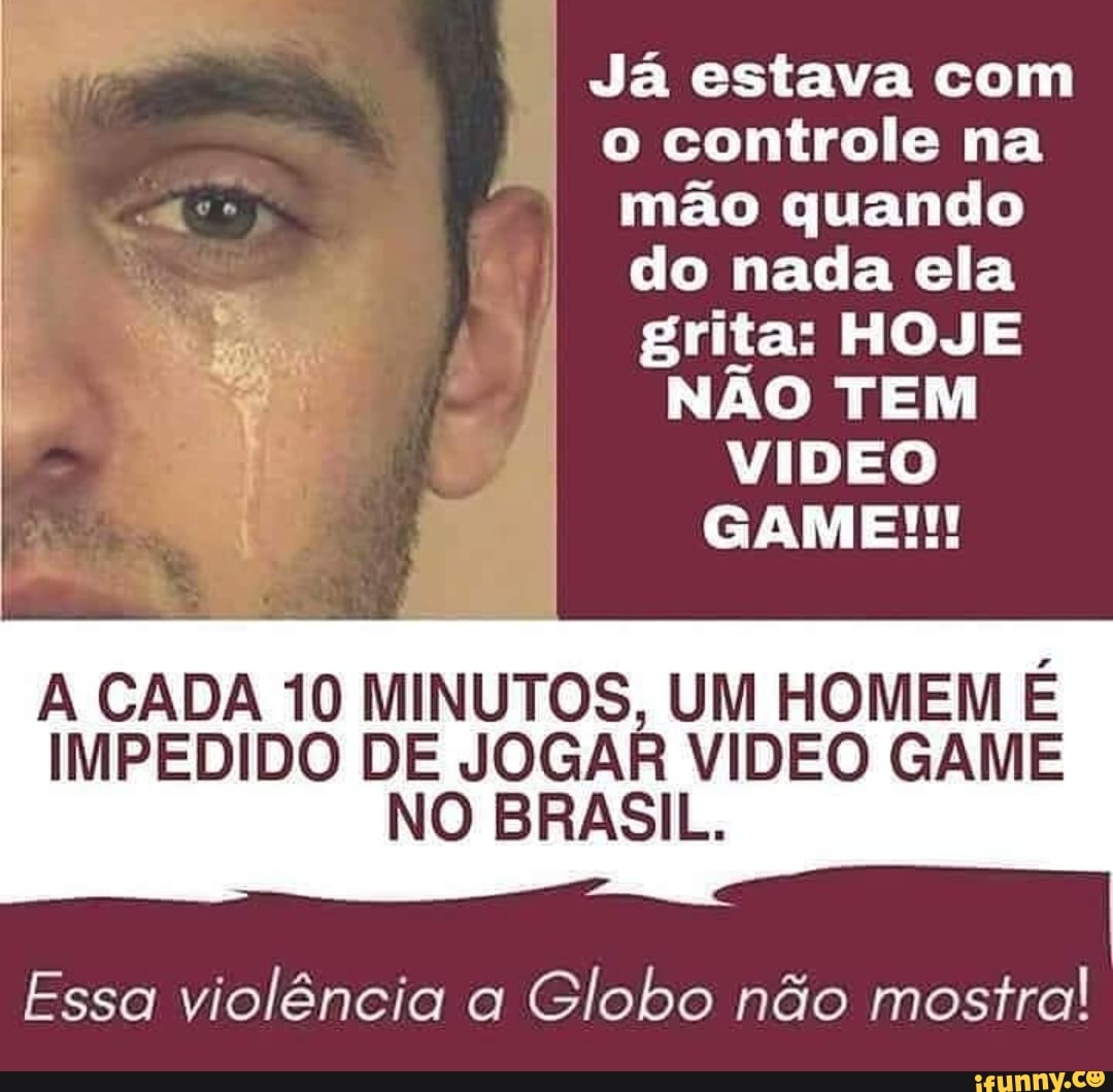 Já estava com
o controle na
mão quando
do nada ela
grita: HOJE
NÃO TEM
VIDEO
A CADA 10 MINUTOS, UM HOMEM É
IMPEDIDO DE JOGAR
NO BR
VIDEO GAME
ASIL.
Essa violência a
Globo não mostra!