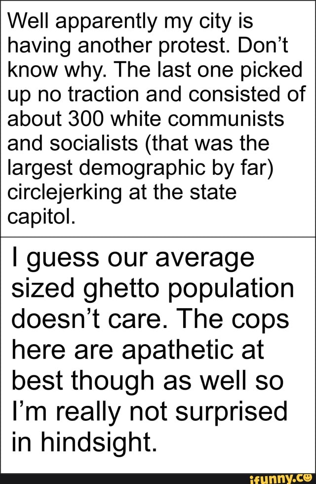 Well apparently my city is
having another protest. Don't
know why. The last one picked
up no traction and consisted of
about 300 white communists
and socialists (that was the
largest demographic by far)
circlejerking at the state
capitol.
I guess our average
sized ghetto population
doesn't care. The cops
here are apathetic at
best though as well so
I'm really not surprised
in hindsight.