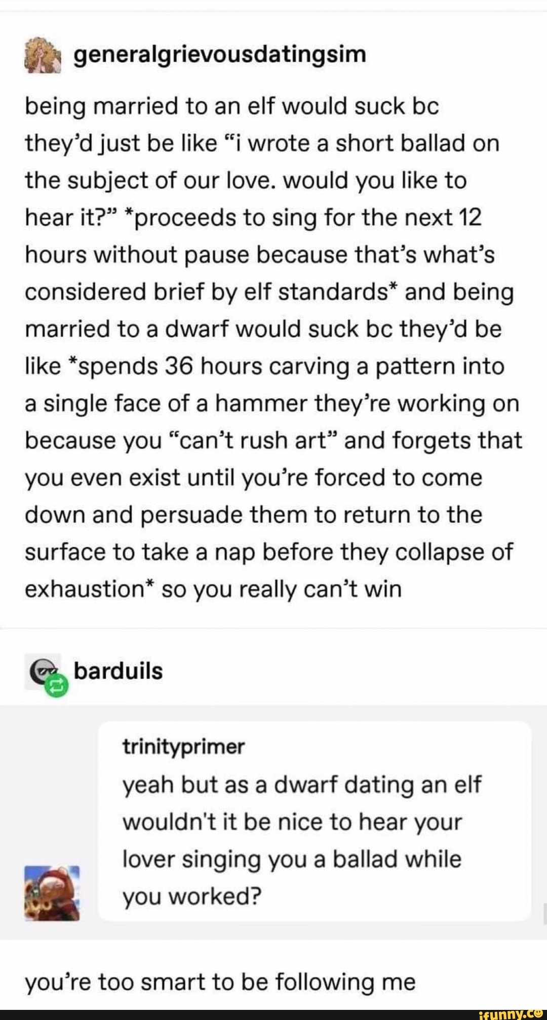 being married to an elf would suck be
they'd just be like "i wrote a short ballad on the subject of our love. would you like to hear it?" *proceeds to sing for the next 12 hours without pause because that's what's considered brief by elf standards* and being married to a dwarf would suck bc they'd be like *spends 36 hours carving a pattern into a single face of a hammer they're working on because you "can't rush art" and forgets that you even exist until you're forced to come down and persuade them to return to the surface to take a nap before they collapse of exhaustion" so you really can't win
barduils
trinityprimer
yeah but as a dwarf dating an elf wouldn't it be nice to hear your lover singing you a ballad while
you worked?
you're too smart to be following me