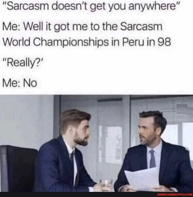"Sarcasm doesn't get you anywhere"
Me: Well it got me to the Sarcasm
World Championships in Peru in 98
"Really?'
Me: No