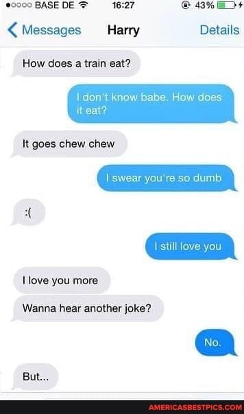 @o000 BASEDE B%
< Messages Harry Details
How does a train eat?
don't know babe. How does
swear you're so dumb
love
it eat?
It goes chew chew
Wanna hear another joke?
love you more
But...