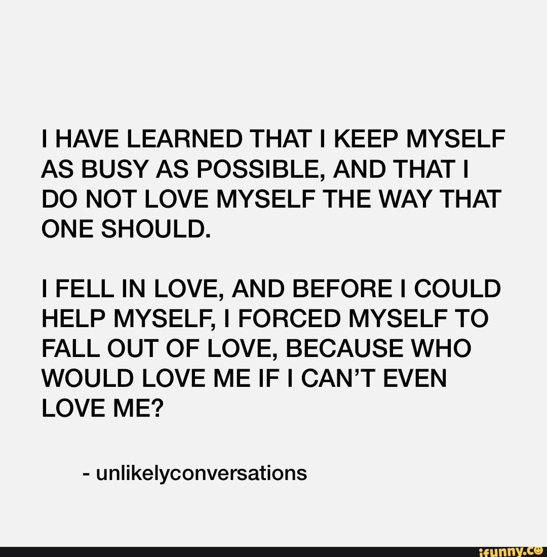HAVE LEARNED THAT I KEEP MYSELF AS BUSY AS POSSIBLE, AND THAT I DO NOT LOVE MYSELF THE WAY THAT ONE SHOULD.
I FELL IN LOVE, AND BEFORE COULD HELP MYSELF, I FORCED MYSELF TO FALL OUT OF LOVE, BECAUSE WHO WOULD LOVE ME IF CAN'T EVEN LOVE ME?
- unlikelyconversations
