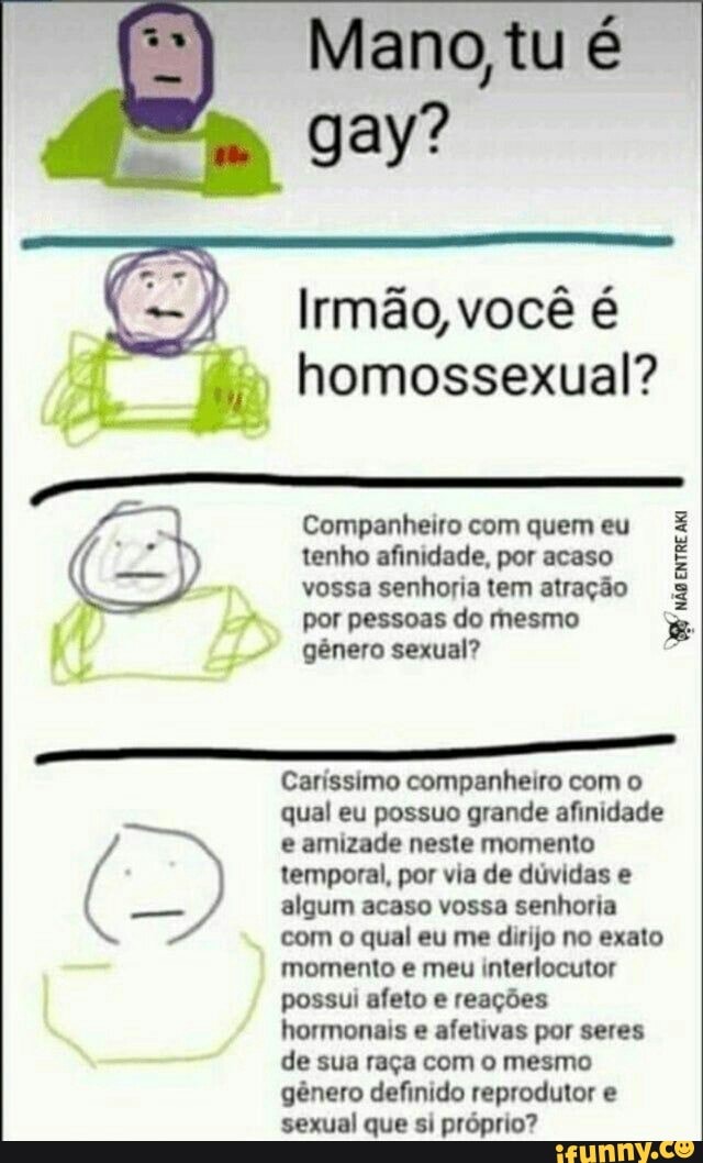 Mano, tu é gay?
Irmão, você
homossexual?
Companheiro com quem eu tenho afinidade, por acaso vossa senhoria tem atração por pessoas do mesmo gênero sexual?
Caríssimo companheiro com o qual eu possuo grande afinidade e amizade neste momento temporal, por via de dúvidas e algum acaso vossa senhoria com o qual eu me dirijo no exato momento e meu interlocutor possui afeto e reações hormonais e afetivas por seres de sua raça com o mesmo gênero definido reprodutor e sexual que si próprio?