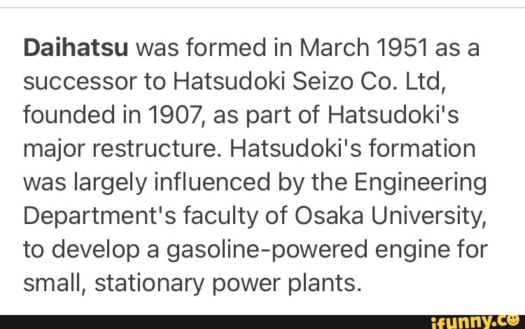 Daihatsu was formed in March 1951 as a successor to Hatsudoki Seizo Co. Ltd, founded in 1907, as part of Hatsudoki's major restructure. Hatsudoki's formation was largely influenced by the Engineering
Department's faculty of Osaka University, to develop a gasoline-powered engine for small, stationary power plants.