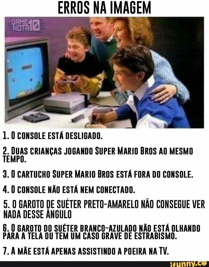ERROS NA IMAGEM
GAME:
1. CONSOLE ESTÁ DESLIGADO.
CRIANÇAS JOGANDO SUPER MARIO BROS AO MESMO
3. CARTUCHO SUPER MARIO BROS ESTÁ FORA DO CONSOLE.
4. CONSOLE NÃO ESTÁ NEM CONECTADO.
5. GAROTO DE SUÉTER PRETO-AMARELO NÃO CONSEGUE VER NADA DESSE ÂNGULO
6. GAROTO DO SUÉTER BRANCO-AZULADO NÃO ESTÁ OLHANDO PARA TELA OU TEM UM CASO GRAVE DE ESTRABISMO.
7. MÃE ESTÁ APENAS ASSISTINDO A POEIRA NA TV.